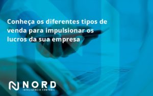 Conheca Os Diferentes Tipos De Venda Para Impulsionar Os Lucros Da Sua Empresa Nord - Contabilidade em Vitória da Conquista - BA | Nord Contabilidade